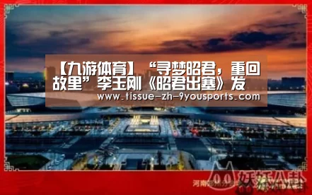 【九游体育】“寻梦昭君，重回故里”李玉刚《昭君出塞》发布盛典